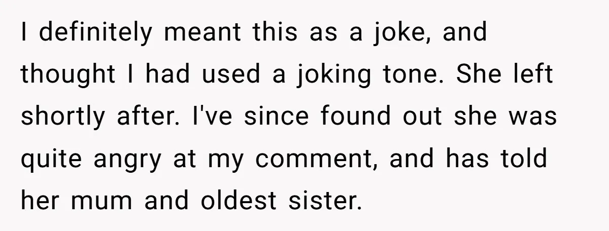 I definitely meant this as a joke, and thought I had used a joking tone. She left shortly after. I've since found out she was quite angry at my comment,...