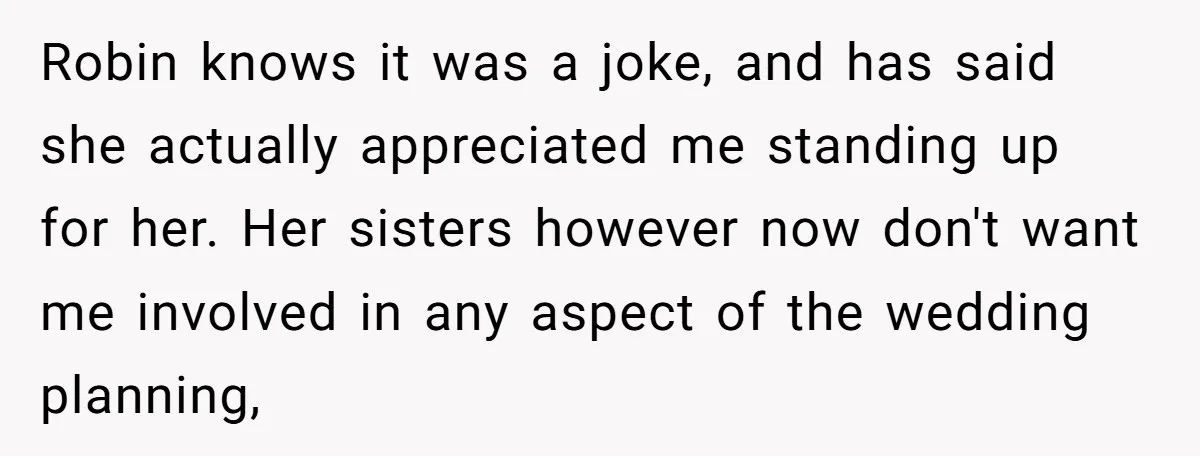 Robin knows it was a joke, and has said she actually appreciated me standing up for her. Her sisters however now don't want me involved in any aspect of the...