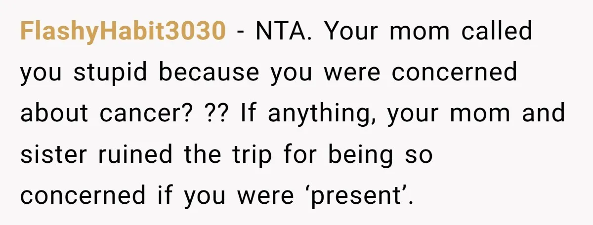 FlashyHabit3030 - NTA. Your mom called you stupid because you were concerned about cancer? ?? If anything, your mom and sister ruined the trip for being so concerned if you...