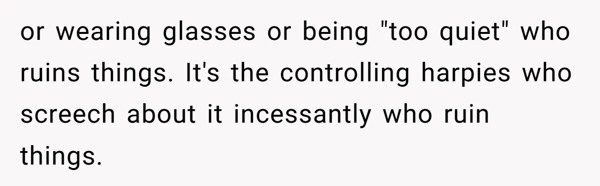 or wearing glasses or being "too quiet" who ruins things. It's the controlling harpies who screech about it incessantly who ruin things.