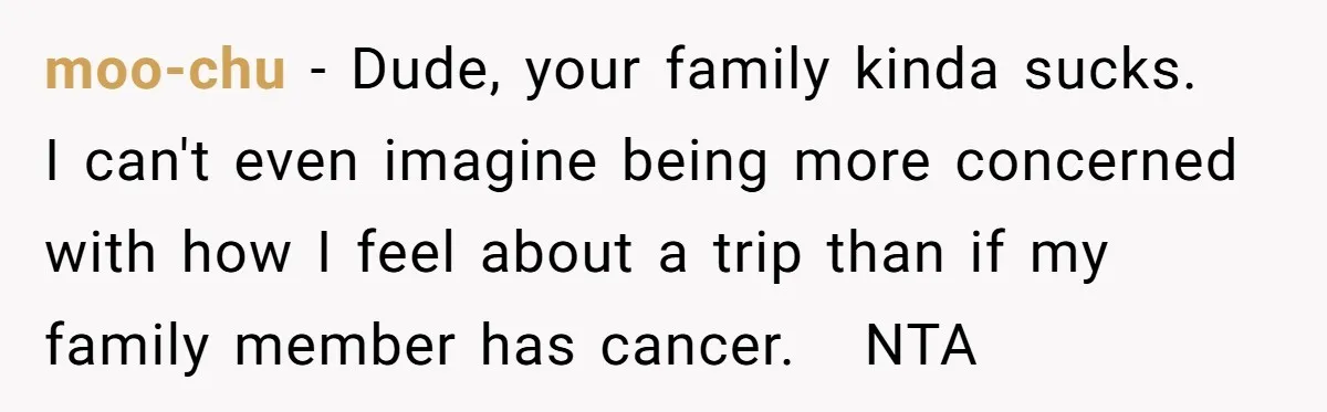 moo-chu - Dude, your family kinda sucks.   I can't even imagine being more concerned with how I feel about a trip than if my family member has cancer.   NTA