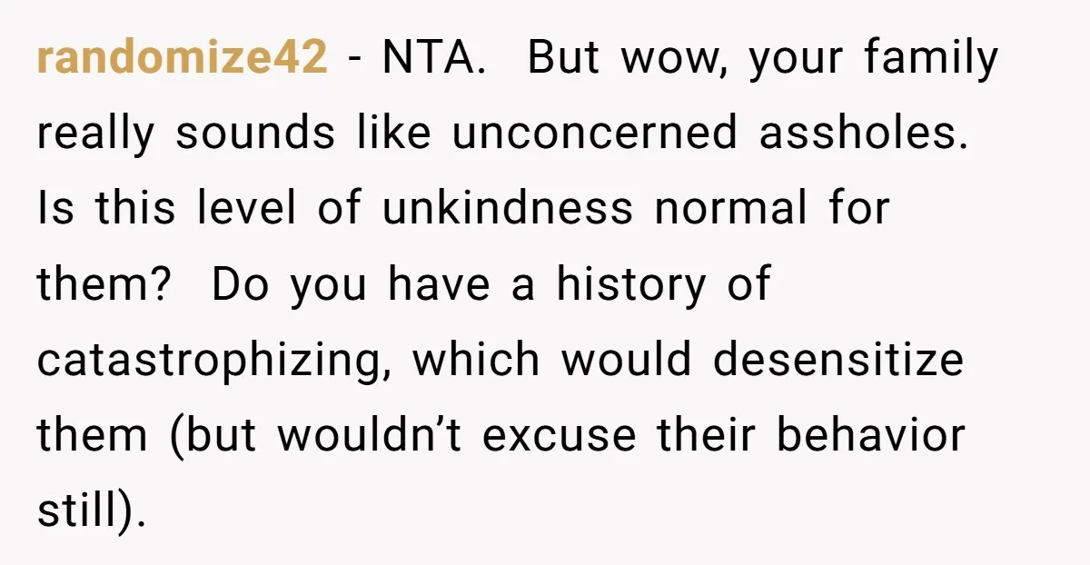 randomize42 - NTA. But wow, your family really sounds like unconcerned assholes. Is this level of unkindness normal for them? Do you have a history of catastrophizing, which would desensitize...