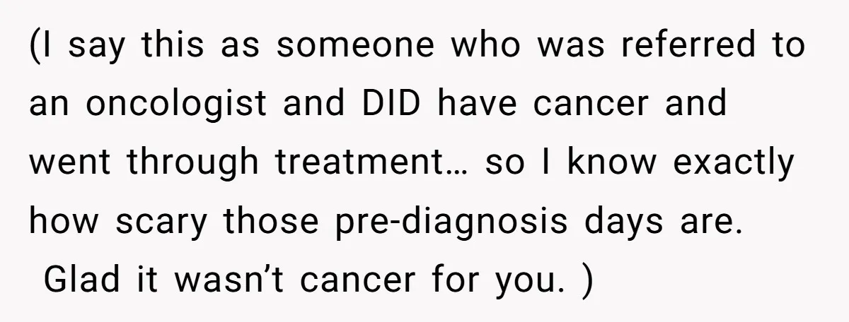 (I say this as someone who was referred to an oncologist and DID have cancer and went through treatment… so I know exactly how scary those pre-diagnosis days are. Glad...