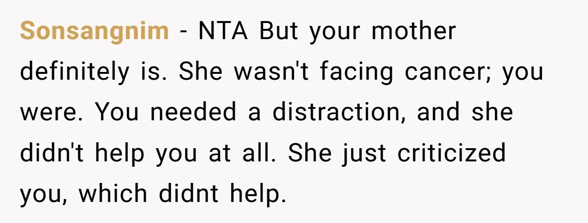 Sonsangnim - NTA But your mother definitely is. She wasn't facing cancer; you were. You needed a distraction, and she didn't help you at all. She just criticized you, which...