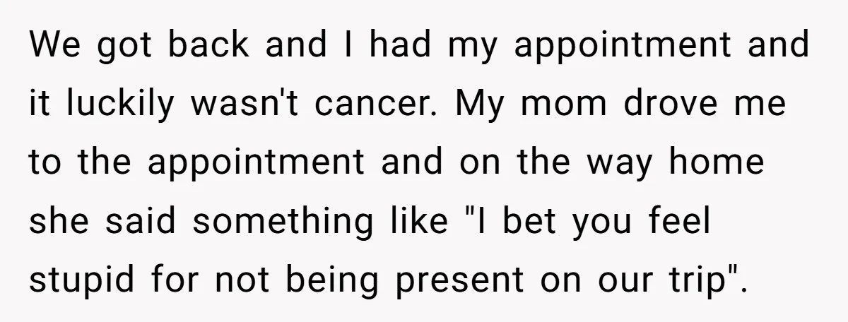 We got back and I had my appointment and it luckily wasn't cancer. My mom drove me to the appointment and on the way home she said something like "I...