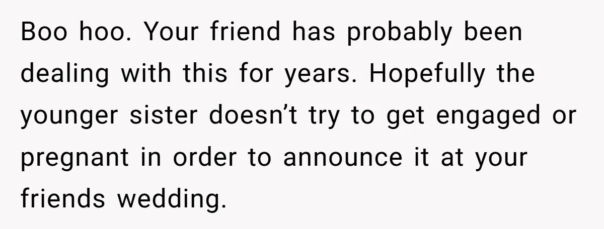 Boo hoo. Your friend has probably been dealing with this for years. Hopefully the younger sister doesn’t try to get engaged or pregnant in order to announce it at your...