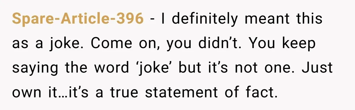 Spare-Article-396 − I definitely meant this as a joke. Come on, you didn’t. You keep saying the word ‘joke’ but it’s not one. Just own it…it’s a true statement of...