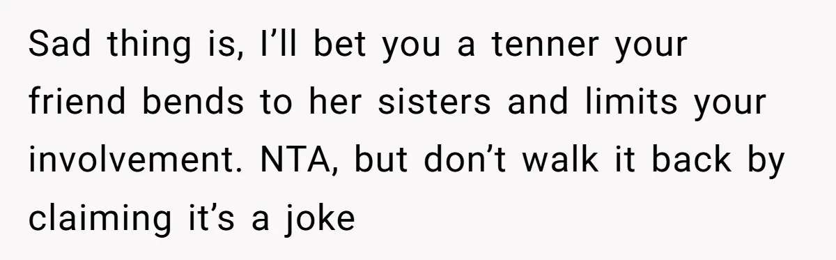 Sad thing is, I’ll bet you a tenner your friend bends to her sisters and limits your involvement. NTA, but don’t walk it back by claiming it’s a joke