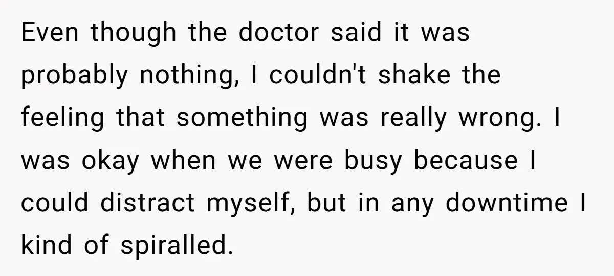 Even though the doctor said it was probably nothing, I couldn't shake the feeling that something was really wrong. I was okay when we were busy because I could distract...