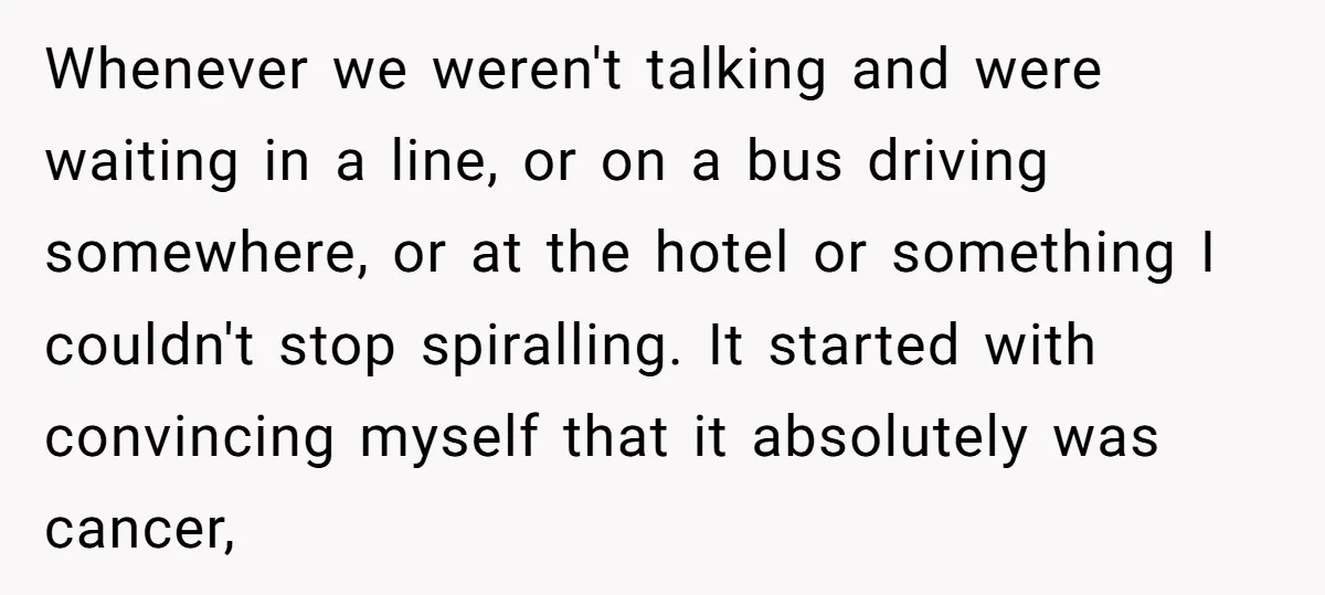 Whenever we weren't talking and were waiting in a line, or on a bus driving somewhere, or at the hotel or something I couldn't stop spiralling. It started with convincing...