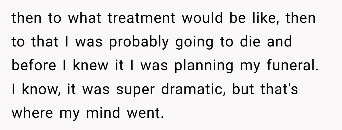then to what treatment would be like, then to that I was probably going to die and before I knew it I was planning my funeral. I know, it was...