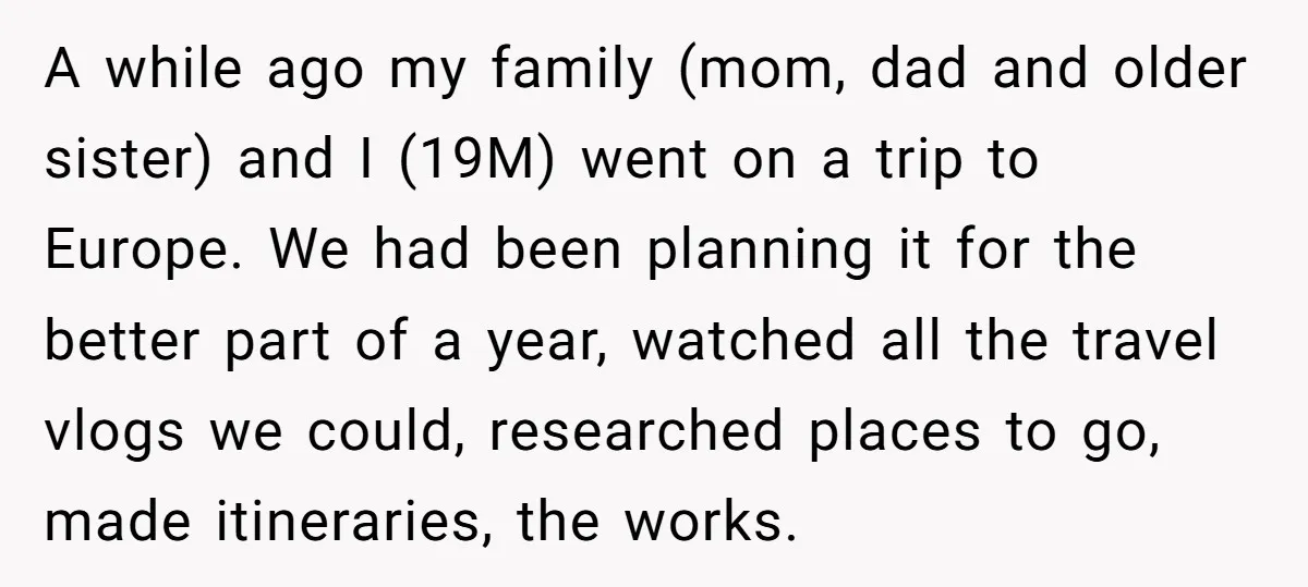 A while ago my family (mom, dad and older sister) and I (19M) went on a trip to Europe. We had been planning it for the better part of a...