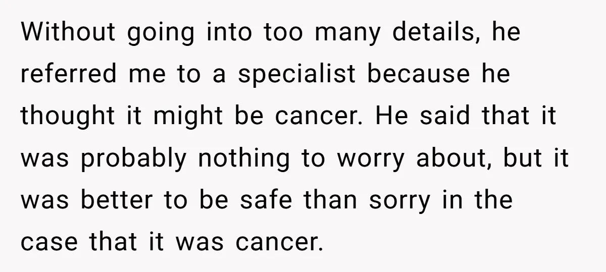 Without going into too many details, he referred me to a specialist because he thought it might be cancer. He said that it was probably nothing to worry about, but...