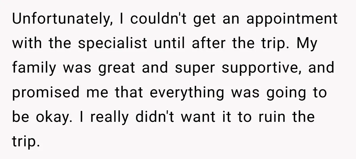 Unfortunately, I couldn't get an appointment with the specialist until after the trip. My family was great and super supportive, and promised me that everything was going to be okay....