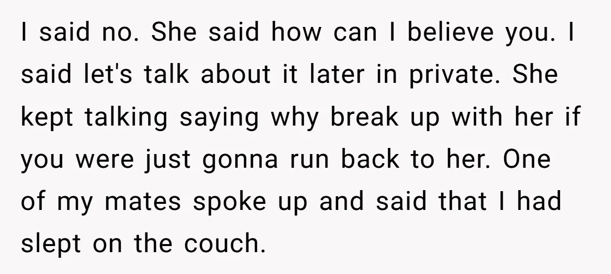 I said no. She said how can I believe you. I said let's talk about it later in private. She kept talking saying why break up with her if you...