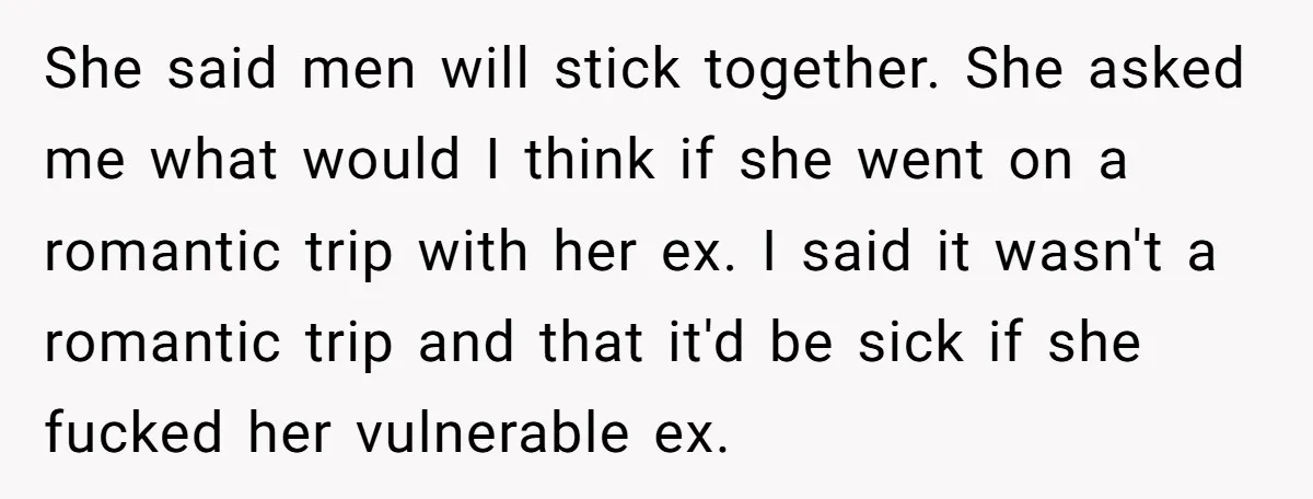She said men will stick together. She asked me what would I think if she went on a romantic trip with her ex. I said it wasn't a romantic trip...