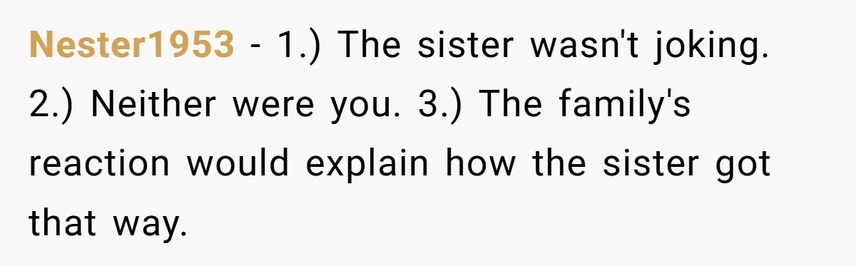 Nester1953 − 1.) The sister wasn't joking. 2.) Neither were you. 3.) The family's reaction would explain how the sister got that way.
