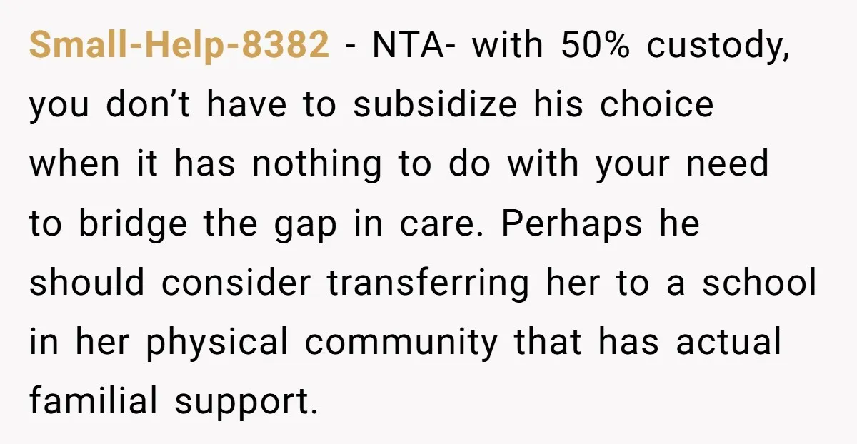 Small-Help-8382 - NTA- with 50% custody, you don’t have to subsidize his choice when it has nothing to do with your need to bridge the gap in care. Perhaps he...