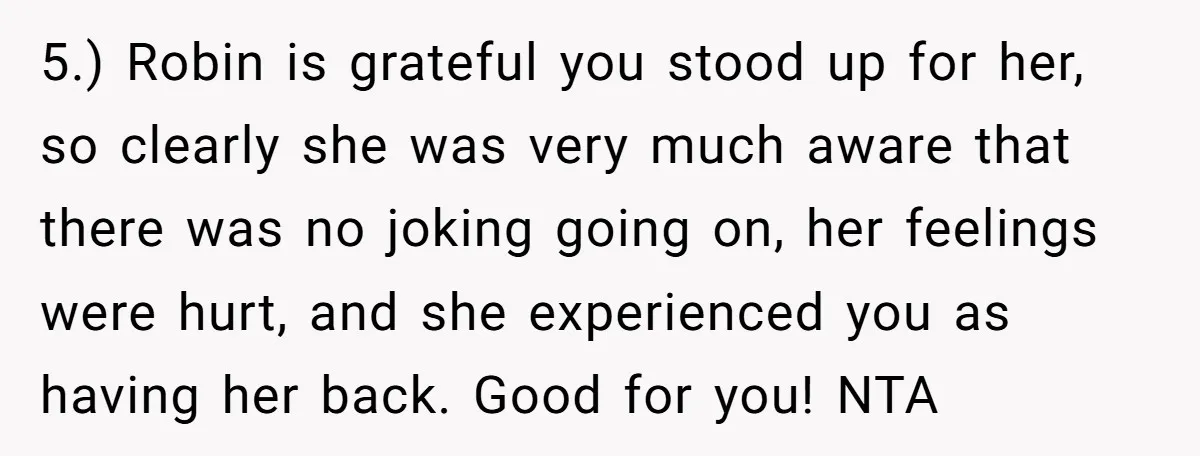 5.) Robin is grateful you stood up for her, so clearly she was very much aware that there was no joking going on, her feelings were hurt, and she experienced...