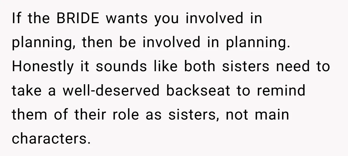 If the BRIDE wants you involved in planning, then be involved in planning. Honestly it sounds like both sisters need to take a well-deserved backseat to remind them of their...