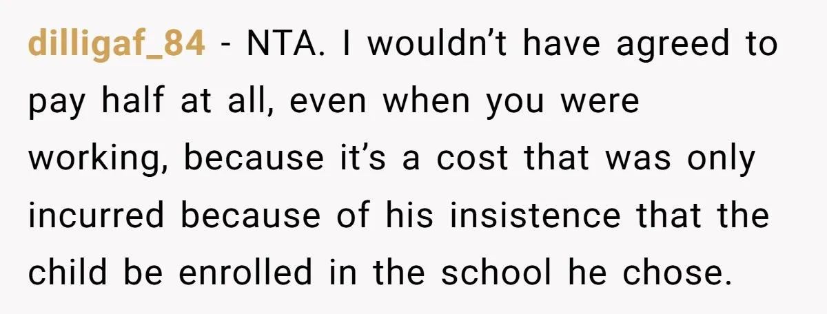 dilligaf_84 - NTA. I wouldn’t have agreed to pay half at all, even when you were working, because it’s a cost that was only incurred because of his insistence that...