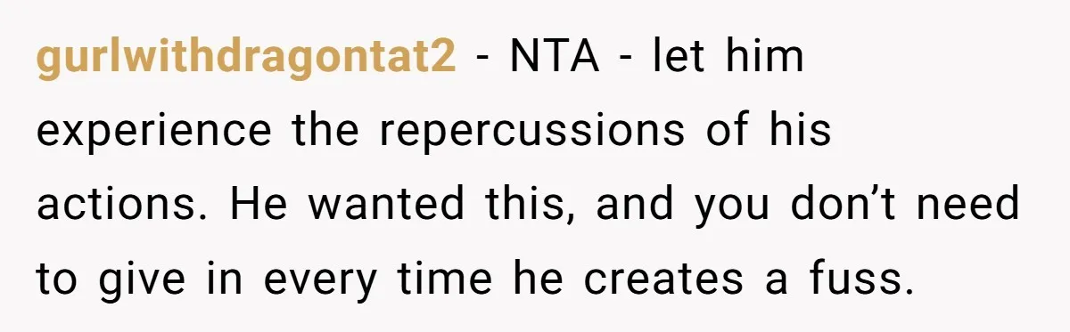 gurlwithdragontat2 - NTA - let him experience the repercussions of his actions. He wanted this, and you don’t need to give in every time he creates a fuss.
