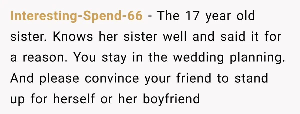 Interesting-Spend-66 − The 17 year old sister. Knows her sister well and said it for a reason. You stay in the wedding planning. And please convince your friend to stand...