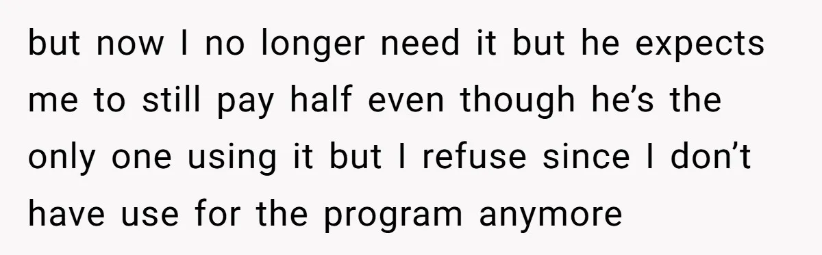 but now I no longer need it but he expects me to still pay half even though he’s the only one using it but I refuse since I don’t have...