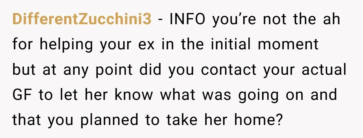 DifferentZucchini3 − INFO you’re not the ah for helping your ex in the initial moment but at any point did you contact your actual GF to let her know what...