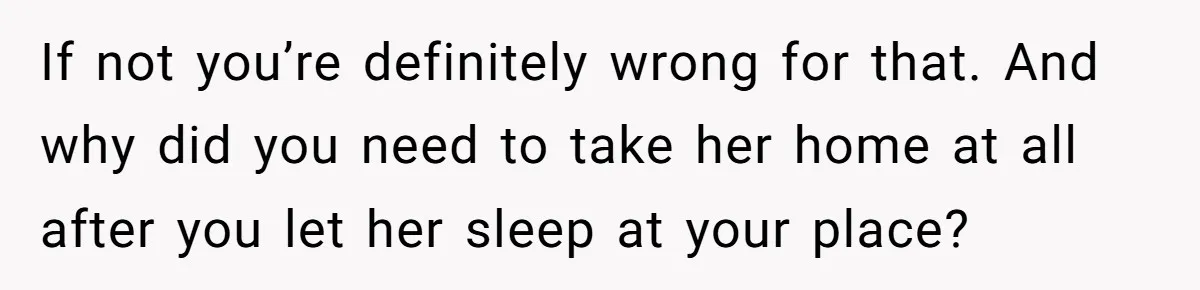 If not you’re definitely wrong for that. And why did you need to take her home at all after you let her sleep at your place?