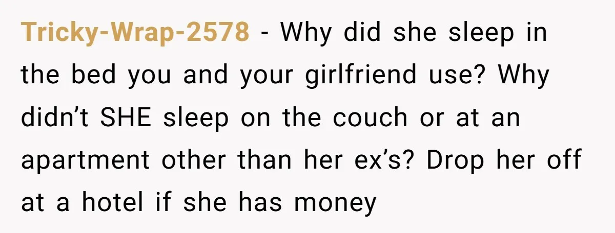 Tricky-Wrap-2578 − Why did she sleep in the bed you and your girlfriend use? Why didn’t SHE sleep on the couch or at an apartment other than her ex’s? Drop...