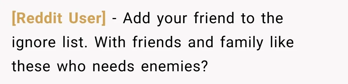 [Reddit User] − Add your friend to the ignore list. With friends and family like these who needs enemies?