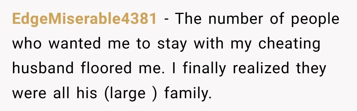 EdgeMiserable4381 − The number of people who wanted me to stay with my cheating husband floored me. I finally realized they were all his (large ) family.