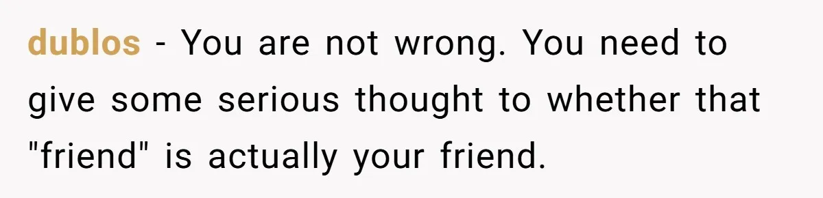 dublos − You are not wrong. You need to give some serious thought to whether that "friend" is actually your friend.
