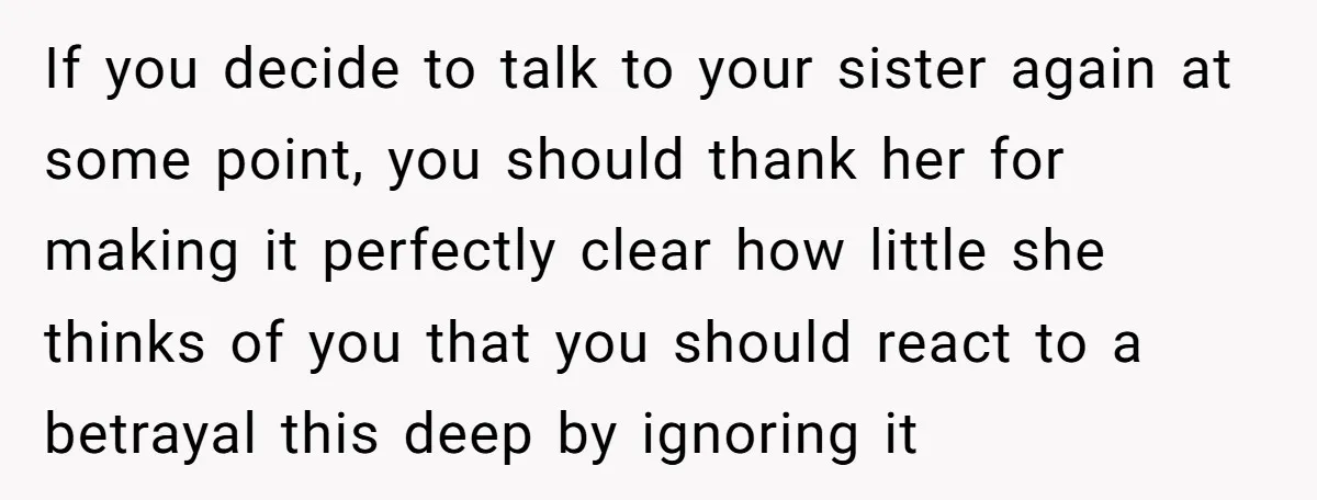 If you decide to talk to your sister again at some point, you should thank her for making it perfectly clear how little she thinks of you that you should...