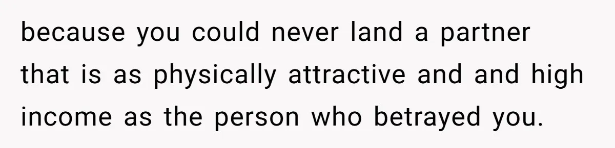 because you could never land a partner that is as physically attractive and and high income as the person who betrayed you.