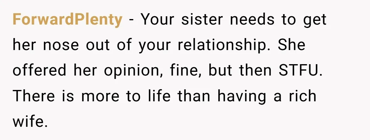 ForwardPlenty − Your sister needs to get her nose out of your relationship. She offered her opinion, fine, but then STFU. There is more to life than having a rich...