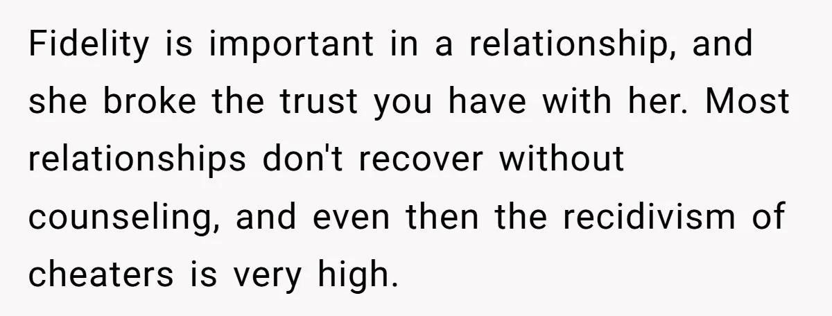 Fidelity is important in a relationship, and she broke the trust you have with her. Most relationships don't recover without counseling, and even then the recidivism of cheaters is very...
