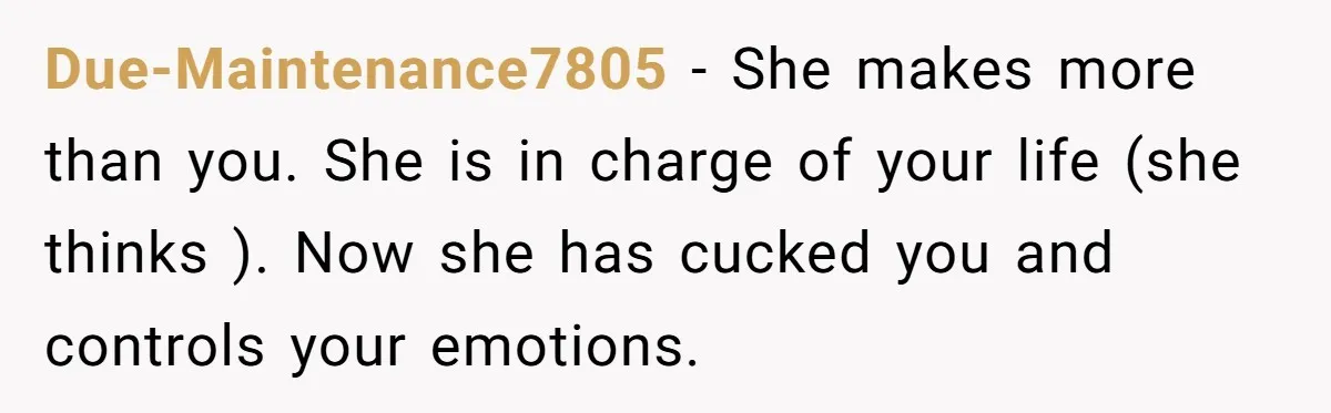 Due-Maintenance7805 − She makes more than you. She is in charge of your life (she thinks ). Now she has cucked you and controls your emotions.