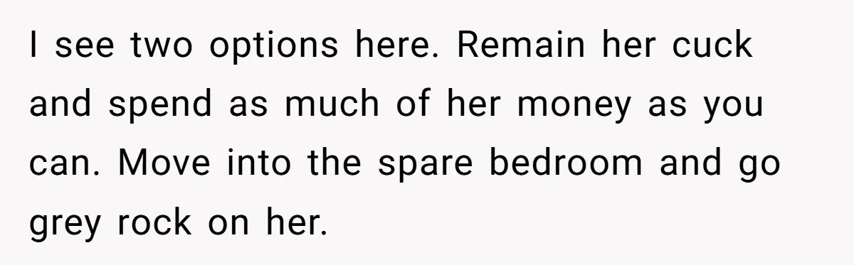 I see two options here. Remain her cuck and spend as much of her money as you can. Move into the spare bedroom and go grey rock on her.