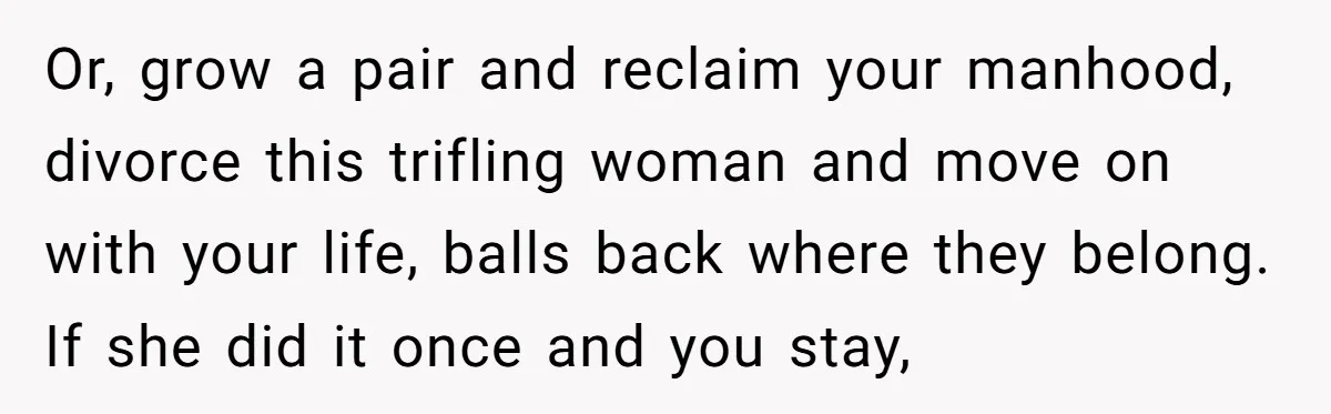Or, grow a pair and reclaim your manhood, divorce this trifling woman and move on with your life, balls back where they belong. If she did it once and you...