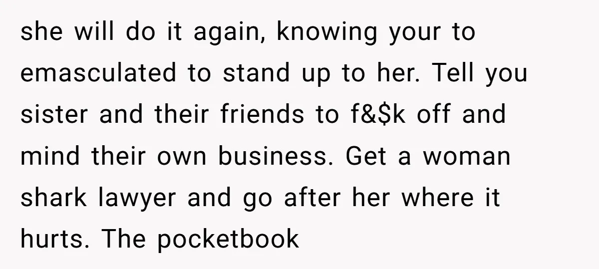 she will do it again, knowing your to emasculated to stand up to her. Tell you sister and their friends to f&$k off and mind their own business. Get a...