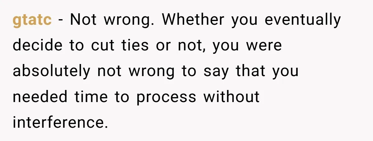 gtatc − Not wrong. Whether you eventually decide to cut ties or not, you were absolutely not wrong to say that you needed time to process without interference.