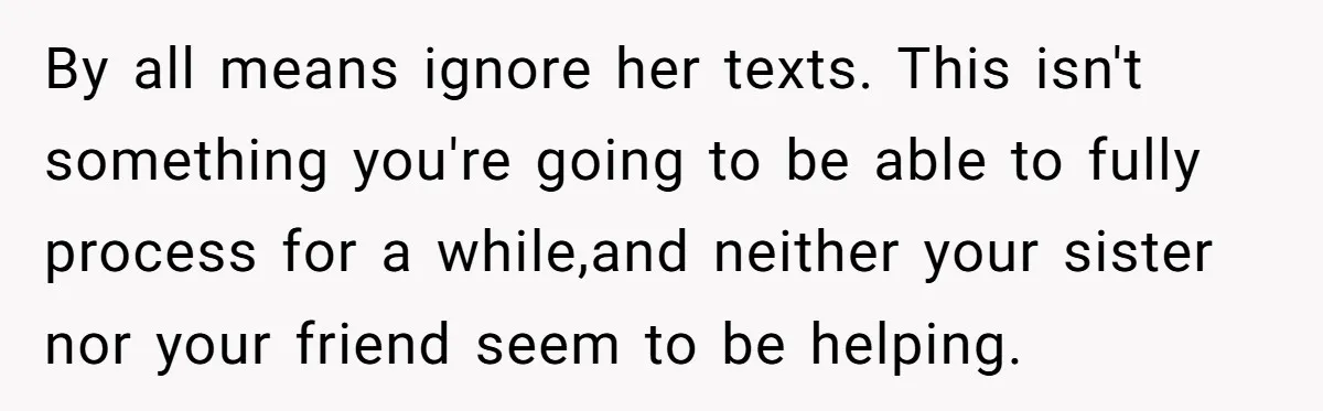 By all means ignore her texts. This isn't something you're going to be able to fully process for a while,and neither your sister nor your friend seem to be helping.