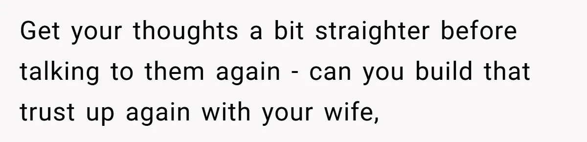 Get your thoughts a bit straighter before talking to them again - can you build that trust up again with your wife,