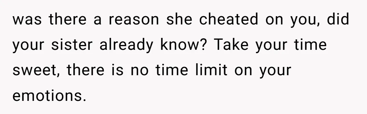 was there a reason she cheated on you, did your sister already know? Take your time sweet, there is no time limit on your emotions.