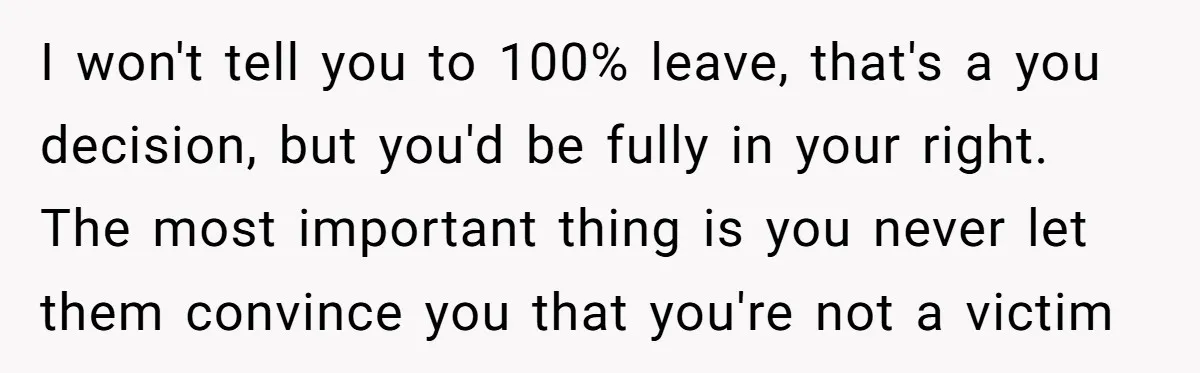 I won't tell you to 100% leave, that's a you decision, but you'd be fully in your right. The most important thing is you never let them convince you that...