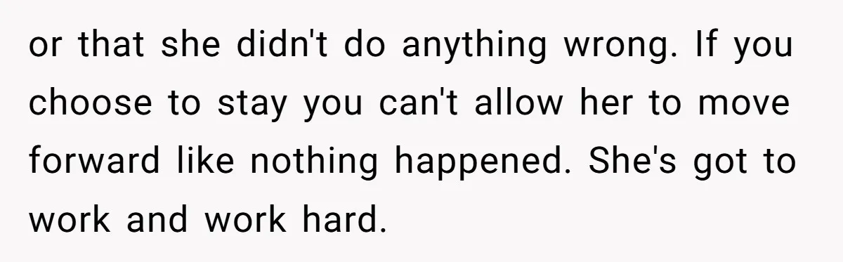 or that she didn't do anything wrong. If you choose to stay you can't allow her to move forward like nothing happened. She's got to work and work hard.