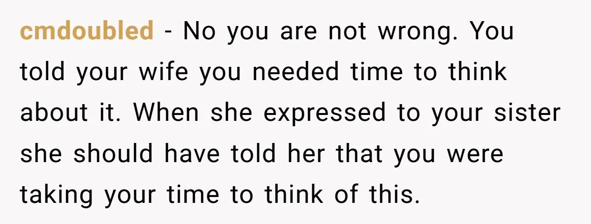 cmdoubled − No you are not wrong. You told your wife you needed time to think about it. When she expressed to your sister she should have told her that...