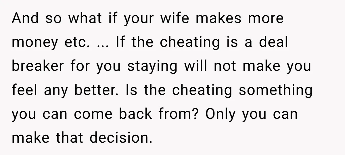 And so what if your wife makes more money etc. ... If the cheating is a deal breaker for you staying will not make you feel any better. Is the...